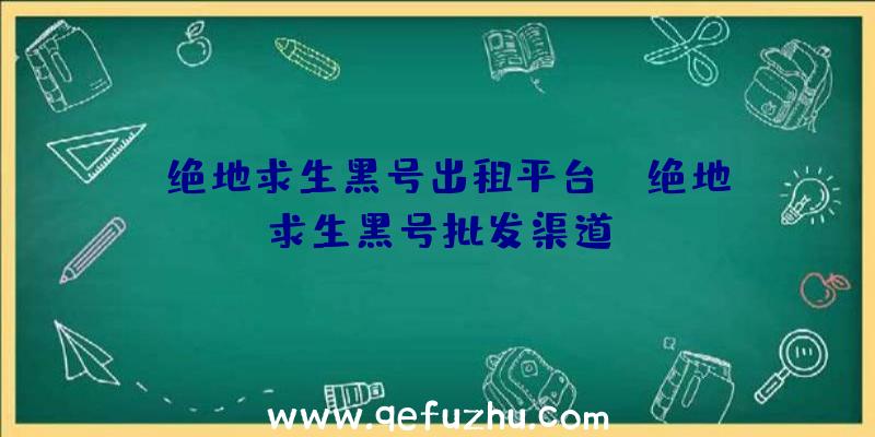 「绝地求生黑号出租平台」|绝地求生黑号批发渠道